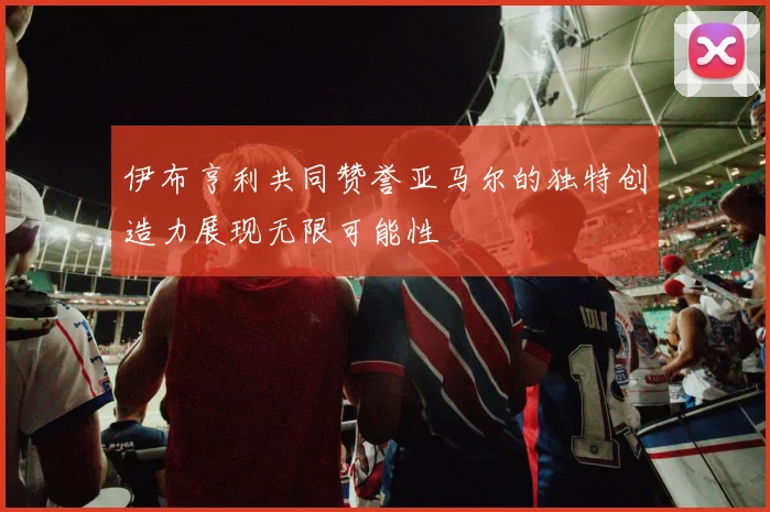 伊布亨利共同赞誉亚马尔的独特创造力展现无限可能性